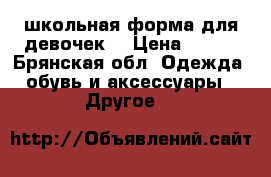 школьная форма для девочек  › Цена ­ 800 - Брянская обл. Одежда, обувь и аксессуары » Другое   